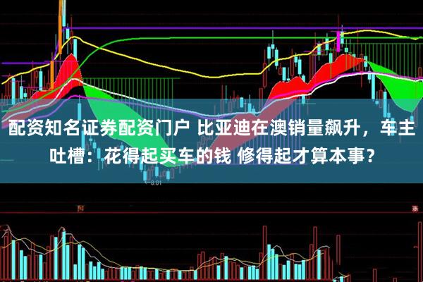 配资知名证券配资门户 比亚迪在澳销量飙升，车主吐槽：花得起买车的钱 修得起才算本事？
