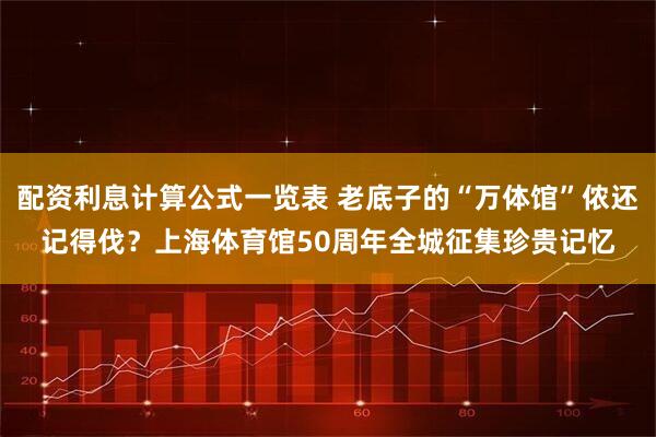 配资利息计算公式一览表 老底子的“万体馆”侬还记得伐？上海体育馆50周年全城征集珍贵记忆