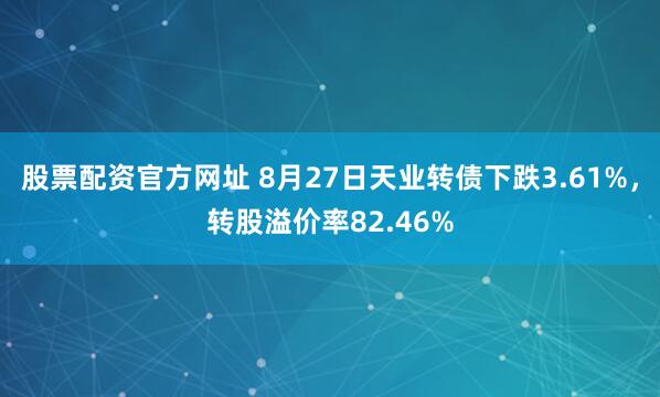 股票配资官方网址 8月27日天业转债下跌3.61%，转股溢价率82.46%