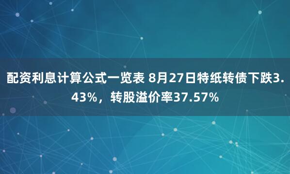 配资利息计算公式一览表 8月27日特纸转债下跌3.43%，转股溢价率37.57%