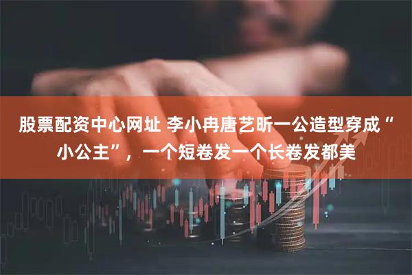 股票配资中心网址 李小冉唐艺昕一公造型穿成“小公主”，一个短卷发一个长卷发都美