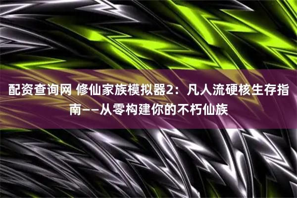 配资查询网 修仙家族模拟器2：凡人流硬核生存指南——从零构建你的不朽仙族