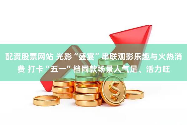 配资股票网站 光影“盛宴”串联观影乐趣与火热消费 打卡“五一”档同款场景人气足、活力旺