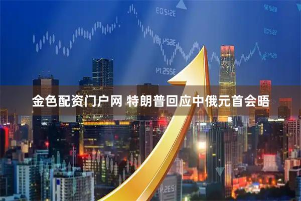 金色配资门户网 特朗普回应中俄元首会晤